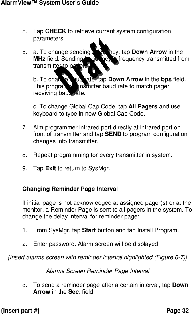 AlarmView™ System User’s Guide    {insert part #} Page 32   5. Tap CHECK to retrieve current system configuration parameters.  6. a. To change sending frequency, tap Down Arrow in the MHz field. Sending frequency is frequency transmitted from transmitter to pager.  b. To change baud rate, tap Down Arrow in the bps field. This programs transmitter baud rate to match pager receiving baud rate.  c. To change Global Cap Code, tap All Pagers and use keyboard to type in new Global Cap Code.  7. Aim programmer infrared port directly at infrared port on front of transmitter and tap SEND to program configuration changes into transmitter.  8. Repeat programming for every transmitter in system.  9. Tap Exit to return to SysMgr.   Changing Reminder Page Interval  If initial page is not acknowledged at assigned pager(s) or at the monitor, a Reminder Page is sent to all pagers in the system. To change the delay interval for reminder page:  1. From SysMgr, tap Start button and tap Install Program.  2. Enter password. Alarm screen will be displayed.  {Insert alarms screen with reminder interval highlighted (Figure 6-7)}  Alarms Screen Reminder Page Interval  3. To send a reminder page after a certain interval, tap Down Arrow in the Sec. field. 