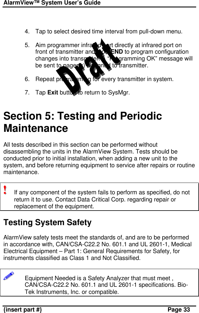 AlarmView™ System User’s Guide    {insert part #} Page 33   4. Tap to select desired time interval from pull-down menu.  5. Aim programmer infrared port directly at infrared port on front of transmitter and tap SEND to program configuration changes into transmitter. A “Programming OK” message will be sent to pager(s) assigned to transmitter.  6. Repeat programming for every transmitter in system.  7. Tap Exit button to return to SysMgr.   Section 5: Testing and Periodic Maintenance  All tests described in this section can be performed without disassembling the units in the AlarmView System. Tests should be conducted prior to initial installation, when adding a new unit to the system, and before returning equipment to service after repairs or routine maintenance.  !!!   If any component of the system fails to perform as specified, do not return it to use. Contact Data Critical Corp. regarding repair or replacement of the equipment.  Testing System Safety  AlarmView safety tests meet the standards of, and are to be performed in accordance with, CAN/CSA-C22.2 No. 601.1 and UL 2601-1, Medical Electrical Equipment – Part 1: General Requirements for Safety, for instruments classified as Class 1 and Not Classified.  !!!!!!       Equipment Needed is a Safety Analyzer that must meet , CAN/CSA-C22.2 No. 601.1 and UL 2601-1 specifications. Bio-Tek Instruments, Inc. or compatible. 