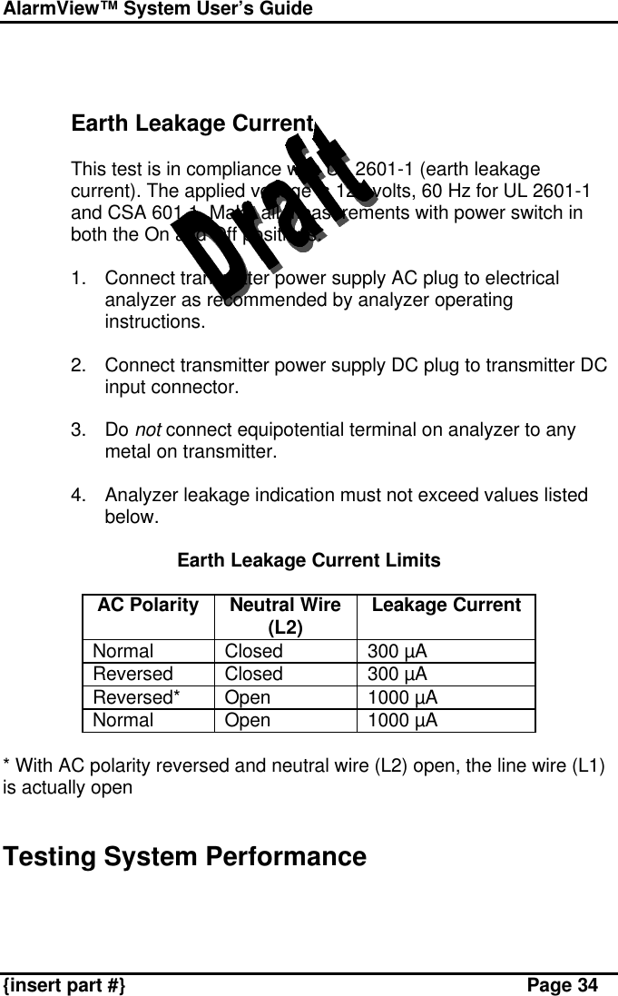 AlarmView™ System User’s Guide    {insert part #} Page 34    Earth Leakage Current  This test is in compliance with UL 2601-1 (earth leakage current). The applied voltage is 120 volts, 60 Hz for UL 2601-1 and CSA 601.1. Make all measurements with power switch in both the On and Off positions.  1. Connect transmitter power supply AC plug to electrical analyzer as recommended by analyzer operating instructions.  2. Connect transmitter power supply DC plug to transmitter DC input connector.  3. Do not connect equipotential terminal on analyzer to any metal on transmitter.  4. Analyzer leakage indication must not exceed values listed below.  Earth Leakage Current Limits  AC Polarity Neutral Wire (L2) Leakage Current Normal Closed 300 µA Reversed Closed 300 µA Reversed* Open 1000 µA Normal Open 1000 µA  * With AC polarity reversed and neutral wire (L2) open, the line wire (L1) is actually open   Testing System Performance   