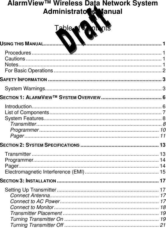   AlarmView™ Wireless Data Network System Administrator’s Manual  Table of Contents  USING THIS MANUAL................................................................................ 1 Procedures........................................................................................ 1 Cautions ............................................................................................ 1 Notes................................................................................................. 1 For Basic Operations ......................................................................... 2 SAFETY INFORMATION ............................................................................. 3 System Warnings............................................................................... 3 SECTION 1: ALARMVIEW™ SYSTEM OVERVIEW......................................... 6 Introduction........................................................................................ 6 List of Components............................................................................ 7 System Features................................................................................ 8 Transmitter..................................................................................... 8 Programmer ................................................................................. 10 Pager ........................................................................................... 11 SECTION 2: SYSTEM SPECIFICATIONS ..................................................... 13 Transmitter ...................................................................................... 13 Programmer..................................................................................... 14 Pager............................................................................................... 14 Electromagnetic Interference (EMI).................................................. 15 SECTION 3: INSTALLATION ..................................................................... 17 Setting Up Transmitter..................................................................... 17 Connect Antenna.......................................................................... 17 Connect to AC Power................................................................... 17 Connect to Monitor....................................................................... 18 Transmitter Placement ................................................................. 19 Turning Transmitter On ................................................................ 19 Turning Transmitter Off ................................................................ 21 