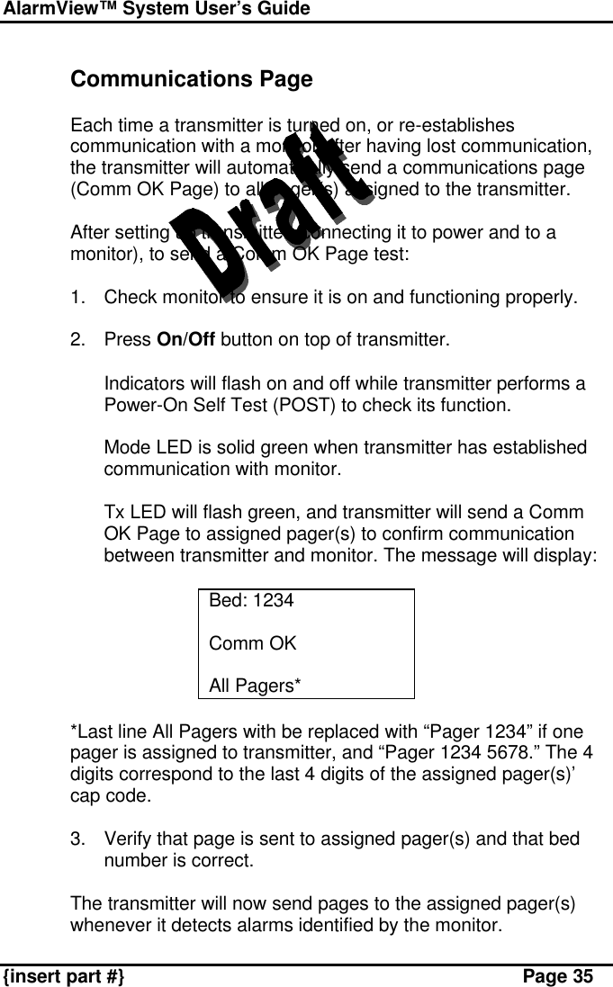 AlarmView™ System User’s Guide    {insert part #} Page 35  Communications Page  Each time a transmitter is turned on, or re-establishes communication with a monitor after having lost communication, the transmitter will automatically send a communications page (Comm OK Page) to all pager(s) assigned to the transmitter.  After setting up transmitter (connecting it to power and to a monitor), to send a Comm OK Page test:  1. Check monitor to ensure it is on and functioning properly.  2. Press On/Off button on top of transmitter.  Indicators will flash on and off while transmitter performs a Power-On Self Test (POST) to check its function.  Mode LED is solid green when transmitter has established communication with monitor.  Tx LED will flash green, and transmitter will send a Comm OK Page to assigned pager(s) to confirm communication between transmitter and monitor. The message will display:  Bed: 1234  Comm OK  All Pagers*  *Last line All Pagers with be replaced with “Pager 1234” if one pager is assigned to transmitter, and “Pager 1234 5678.” The 4 digits correspond to the last 4 digits of the assigned pager(s)’ cap code.   3. Verify that page is sent to assigned pager(s) and that bed number is correct.  The transmitter will now send pages to the assigned pager(s) whenever it detects alarms identified by the monitor.  