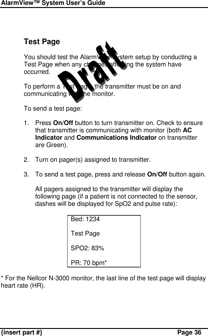 AlarmView™ System User’s Guide    {insert part #} Page 36    Test Page  You should test the AlarmView System setup by conducting a Test Page when any changes affecting the system have occurred.  To perform a Test Page, the transmitter must be on and communicating with the monitor.   To send a test page:  1. Press On/Off button to turn transmitter on. Check to ensure that transmitter is communicating with monitor (both AC Indicator and Communications Indicator on transmitter are Green).  2. Turn on pager(s) assigned to transmitter.  3. To send a test page, press and release On/Off button again.  All pagers assigned to the transmitter will display the following page (if a patient is not connected to the sensor, dashes will be displayed for SpO2 and pulse rate):  Bed: 1234  Test Page  SPO2: 83%  PR: 70 bpm*  * For the Nellcor N-3000 monitor, the last line of the test page will display heart rate (HR).   