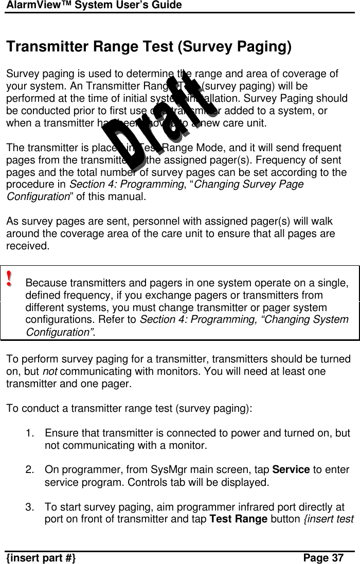 AlarmView™ System User’s Guide    {insert part #} Page 37  Transmitter Range Test (Survey Paging)  Survey paging is used to determine the range and area of coverage of your system. An Transmitter Range Test (survey paging) will be performed at the time of initial system installation. Survey Paging should be conducted prior to first use of a transmitter added to a system, or when a transmitter has been moved to a new care unit.  The transmitter is placed in Test Range Mode, and it will send frequent pages from the transmitter to the assigned pager(s). Frequency of sent pages and the total number of survey pages can be set according to the procedure in Section 4: Programming, “Changing Survey Page Configuration” of this manual.   As survey pages are sent, personnel with assigned pager(s) will walk around the coverage area of the care unit to ensure that all pages are received.  !!!   Because transmitters and pagers in one system operate on a single, defined frequency, if you exchange pagers or transmitters from different systems, you must change transmitter or pager system configurations. Refer to Section 4: Programming, “Changing System Configuration”.  To perform survey paging for a transmitter, transmitters should be turned on, but not communicating with monitors. You will need at least one transmitter and one pager.  To conduct a transmitter range test (survey paging):  1. Ensure that transmitter is connected to power and turned on, but not communicating with a monitor.  2. On programmer, from SysMgr main screen, tap Service to enter service program. Controls tab will be displayed.  3. To start survey paging, aim programmer infrared port directly at port on front of transmitter and tap Test Range button {insert test 