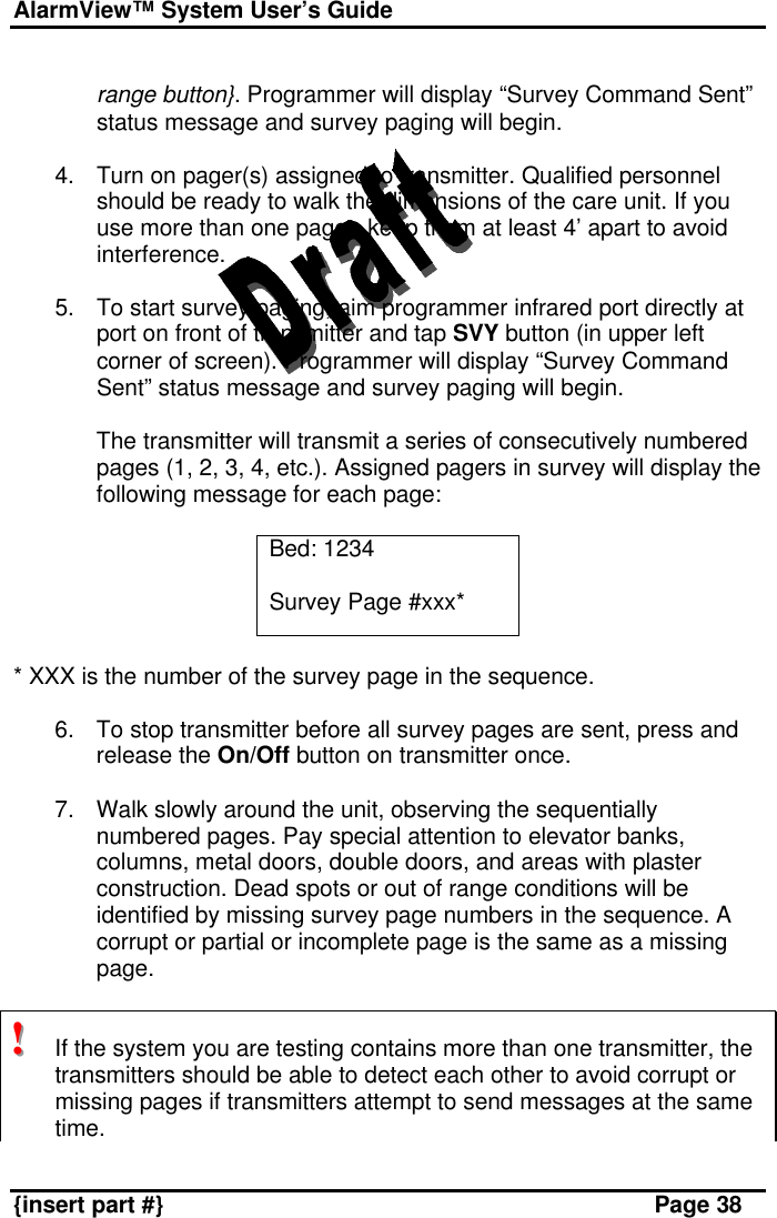 AlarmView™ System User’s Guide    {insert part #} Page 38  range button}. Programmer will display “Survey Command Sent” status message and survey paging will begin.  4. Turn on pager(s) assigned to transmitter. Qualified personnel should be ready to walk the dimensions of the care unit. If you use more than one pager, keep them at least 4’ apart to avoid interference.  5. To start survey paging, aim programmer infrared port directly at port on front of transmitter and tap SVY button (in upper left corner of screen). Programmer will display “Survey Command Sent” status message and survey paging will begin.   The transmitter will transmit a series of consecutively numbered pages (1, 2, 3, 4, etc.). Assigned pagers in survey will display the following message for each page:  Bed: 1234  Survey Page #xxx*  * XXX is the number of the survey page in the sequence.  6. To stop transmitter before all survey pages are sent, press and release the On/Off button on transmitter once.  7. Walk slowly around the unit, observing the sequentially numbered pages. Pay special attention to elevator banks, columns, metal doors, double doors, and areas with plaster construction. Dead spots or out of range conditions will be identified by missing survey page numbers in the sequence. A corrupt or partial or incomplete page is the same as a missing page.   !!!   If the system you are testing contains more than one transmitter, the transmitters should be able to detect each other to avoid corrupt or missing pages if transmitters attempt to send messages at the same time.  