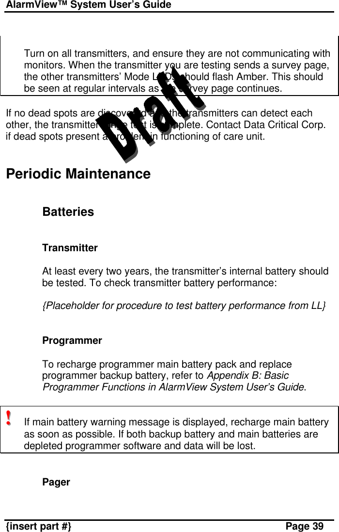 AlarmView™ System User’s Guide    {insert part #} Page 39   Turn on all transmitters, and ensure they are not communicating with monitors. When the transmitter you are testing sends a survey page, the other transmitters’ Mode LEDs should flash Amber. This should be seen at regular intervals as the survey page continues.  If no dead spots are discovered and the transmitters can detect each other, the transmitter range test is complete. Contact Data Critical Corp. if dead spots present a problem in functioning of care unit.   Periodic Maintenance   Batteries   Transmitter  At least every two years, the transmitter’s internal battery should be tested. To check transmitter battery performance:  {Placeholder for procedure to test battery performance from LL}   Programmer  To recharge programmer main battery pack and replace programmer backup battery, refer to Appendix B: Basic Programmer Functions in AlarmView System User’s Guide.  !!!   If main battery warning message is displayed, recharge main battery as soon as possible. If both backup battery and main batteries are depleted programmer software and data will be lost.   Pager  