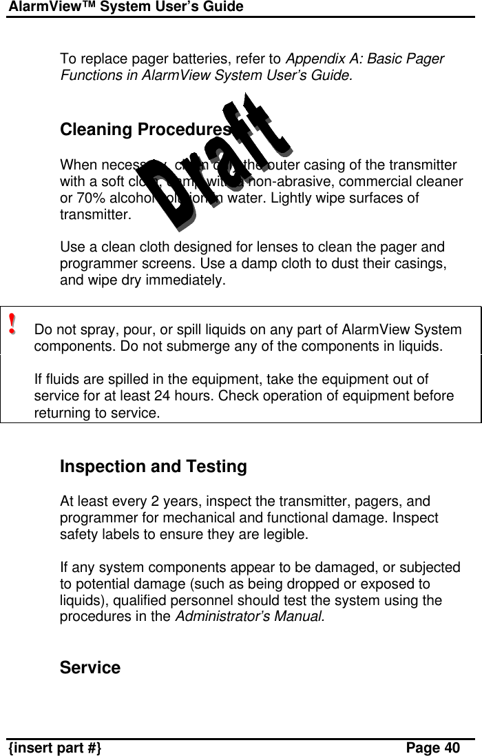 AlarmView™ System User’s Guide    {insert part #} Page 40  To replace pager batteries, refer to Appendix A: Basic Pager Functions in AlarmView System User’s Guide.   Cleaning Procedures  When necessary, clean only the outer casing of the transmitter with a soft cloth, damp with a non-abrasive, commercial cleaner or 70% alcohol solution in water. Lightly wipe surfaces of transmitter.  Use a clean cloth designed for lenses to clean the pager and programmer screens. Use a damp cloth to dust their casings, and wipe dry immediately.  !!!   Do not spray, pour, or spill liquids on any part of AlarmView System components. Do not submerge any of the components in liquids.   If fluids are spilled in the equipment, take the equipment out of service for at least 24 hours. Check operation of equipment before returning to service.   Inspection and Testing  At least every 2 years, inspect the transmitter, pagers, and programmer for mechanical and functional damage. Inspect safety labels to ensure they are legible.  If any system components appear to be damaged, or subjected to potential damage (such as being dropped or exposed to liquids), qualified personnel should test the system using the procedures in the Administrator’s Manual.   Service  