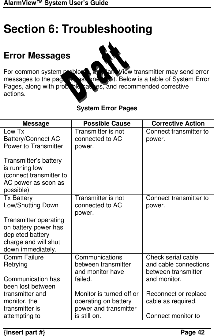 AlarmView™ System User’s Guide    {insert part #} Page 42  Section 6: Troubleshooting   Error Messages  For common system problems, an AlarmView transmitter may send error messages to the pager(s) assigned to it. Below is a table of System Error Pages, along with probable causes, and recommended corrective actions.  System Error Pages  Message Possible Cause Corrective Action Low Tx Battery/Connect AC Power to Transmitter  Transmitter’s battery is running low (connect transmitter to AC power as soon as possible) Transmitter is not connected to AC power. Connect transmitter to power. Tx Battery Low/Shutting Down  Transmitter operating on battery power has depleted battery charge and will shut down immediately. Transmitter is not connected to AC power. Connect transmitter to power. Comm Failure Retrying  Communication has been lost between transmitter and monitor, the transmitter is attempting to Communications between transmitter and monitor have failed.  Monitor is turned off or operating on battery power and transmitter is still on. Check serial cable and cable connections between transmitter and monitor.  Reconnect or replace cable as required.  Connect monitor to 