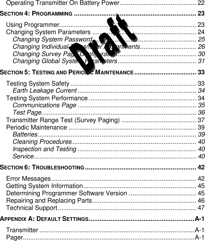  Operating Transmitter On Battery Power.......................................... 22 SECTION 4: PROGRAMMING ................................................................... 23 Using Programmer........................................................................... 23 Changing System Parameters ......................................................... 24 Changing System Password......................................................... 25 Changing Individual Transmitter Assignments............................... 26 Changing Survey Page Configuration........................................... 30 Changing Global System Parameters........................................... 31 SECTION 5: TESTING AND PERIODIC MAINTENANCE.................................. 33 Testing System Safety..................................................................... 33 Earth Leakage Current ................................................................. 34 Testing System Performance........................................................... 34 Communications Page ................................................................. 35 Test Page..................................................................................... 36 Transmitter Range Test (Survey Paging) ......................................... 37 Periodic Maintenance ...................................................................... 39 Batteries....................................................................................... 39 Cleaning Procedures.................................................................... 40 Inspection and Testing ................................................................. 40 Service......................................................................................... 40 SECTION 6: TROUBLESHOOTING............................................................. 42 Error Messages ............................................................................... 42 Getting System Information.............................................................. 45 Determining Programmer Software Version ..................................... 45 Repairing and Replacing Parts......................................................... 46 Technical Support............................................................................ 47 APPENDIX A: DEFAULT SETTINGS..........................................................A-1 Transmitter .....................................................................................A-1 Pager..............................................................................................A-1   