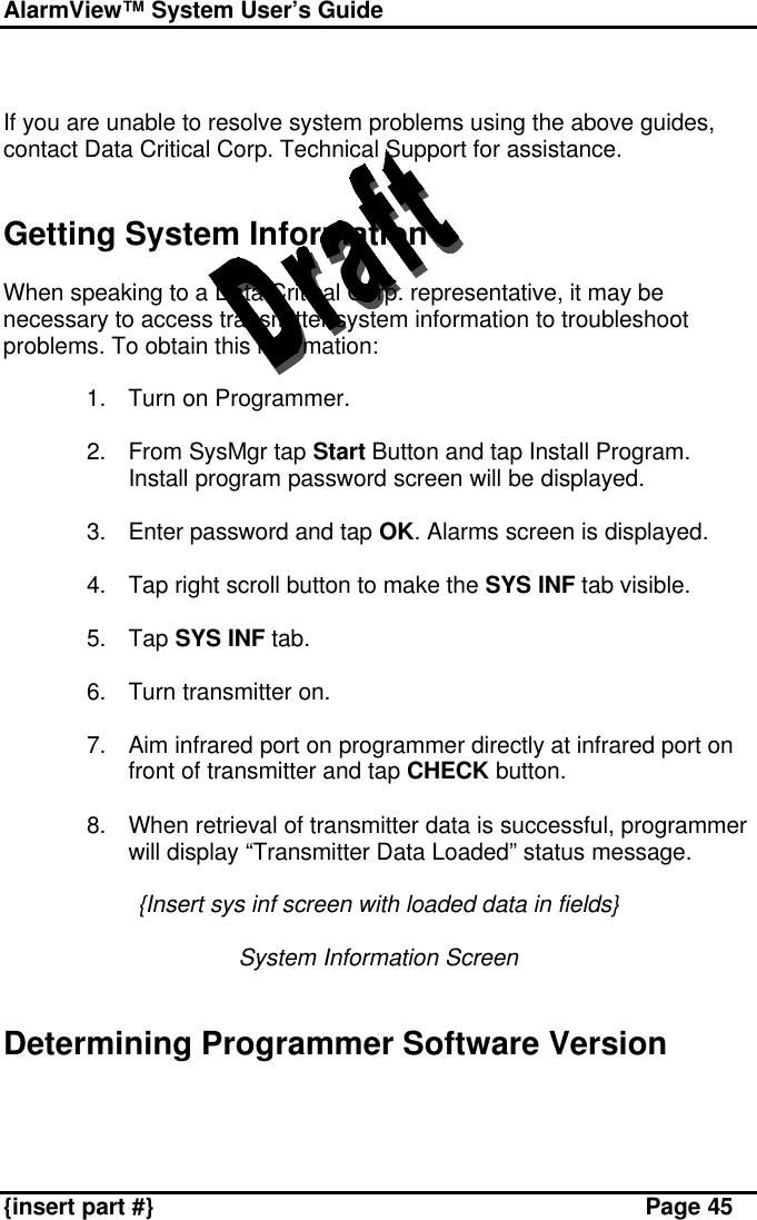 AlarmView™ System User’s Guide    {insert part #} Page 45   If you are unable to resolve system problems using the above guides, contact Data Critical Corp. Technical Support for assistance.   Getting System Information  When speaking to a Data Critical Corp. representative, it may be necessary to access transmitter system information to troubleshoot problems. To obtain this information:  1. Turn on Programmer.  2. From SysMgr tap Start Button and tap Install Program. Install program password screen will be displayed.  3. Enter password and tap OK. Alarms screen is displayed.  4. Tap right scroll button to make the SYS INF tab visible.  5. Tap SYS INF tab.  6. Turn transmitter on.  7. Aim infrared port on programmer directly at infrared port on front of transmitter and tap CHECK button.  8. When retrieval of transmitter data is successful, programmer will display “Transmitter Data Loaded” status message.  {Insert sys inf screen with loaded data in fields}  System Information Screen   Determining Programmer Software Version  