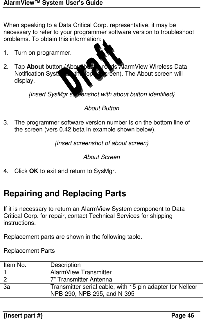 AlarmView™ System User’s Guide    {insert part #} Page 46  When speaking to a Data Critical Corp. representative, it may be necessary to refer to your programmer software version to troubleshoot problems. To obtain this information:  1. Turn on programmer.  2. Tap About button (About button reads AlarmView Wireless Data Notification System at the top of screen). The About screen will display.  {Insert SysMgr screenshot with about button identified}  About Button  3. The programmer software version number is on the bottom line of the screen (vers 0.42 beta in example shown below).  {Insert screenshot of about screen}  About Screen  4. Click OK to exit and return to SysMgr.   Repairing and Replacing Parts  If it is necessary to return an AlarmView System component to Data Critical Corp. for repair, contact Technical Services for shipping instructions.  Replacement parts are shown in the following table.  Replacement Parts  Item No. Description 1 AlarmView Transmitter 2 7” Transmitter Antenna 3a Transmitter serial cable, with 15-pin adapter for Nellcor NPB-290, NPB-295, and N-395 