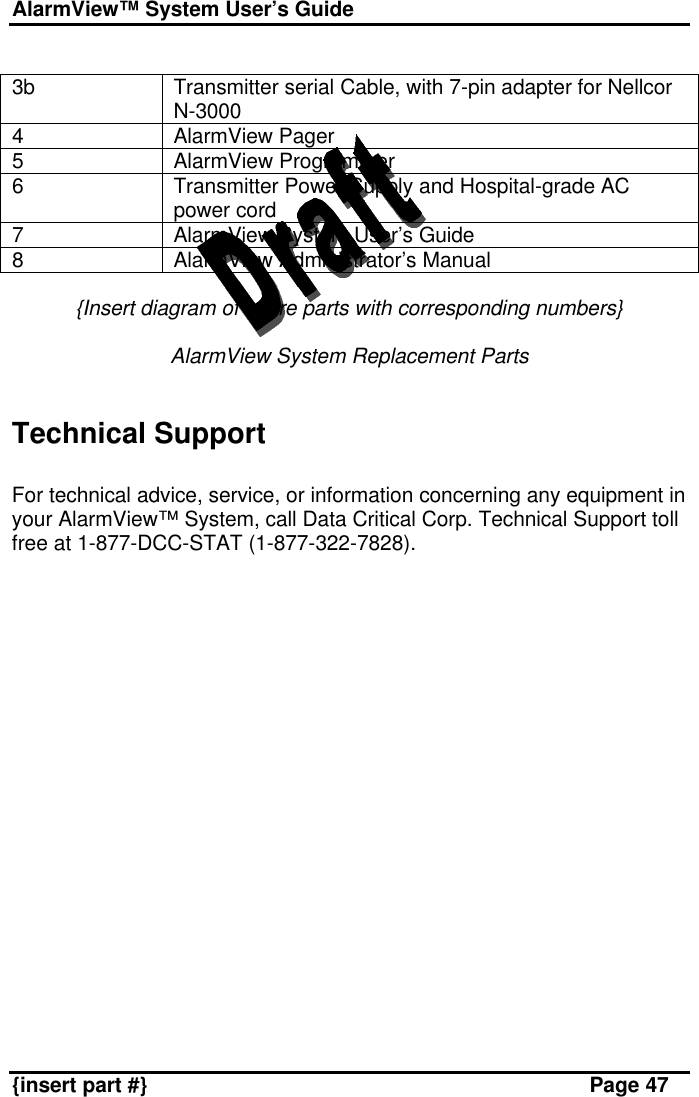 AlarmView™ System User’s Guide    {insert part #} Page 47  3b Transmitter serial Cable, with 7-pin adapter for Nellcor N-3000 4 AlarmView Pager 5 AlarmView Programmer 6 Transmitter Power Supply and Hospital-grade AC power cord 7 AlarmView System User’s Guide 8 AlarmView Administrator’s Manual   {Insert diagram of spare parts with corresponding numbers}  AlarmView System Replacement Parts   Technical Support  For technical advice, service, or information concerning any equipment in your AlarmView™ System, call Data Critical Corp. Technical Support toll free at 1-877-DCC-STAT (1-877-322-7828).   