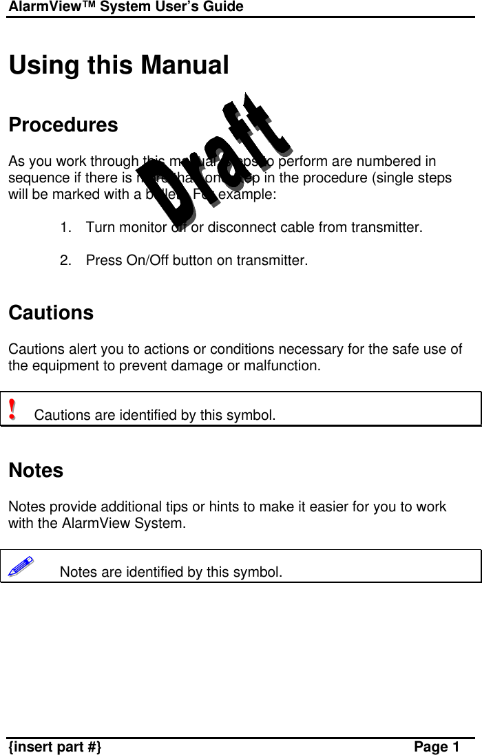 AlarmView™ System User’s Guide    {insert part #} Page 1  Using this Manual   Procedures  As you work through this manual, steps to perform are numbered in sequence if there is more than one step in the procedure (single steps will be marked with a bullet). For example:  1. Turn monitor off or disconnect cable from transmitter.  2. Press On/Off button on transmitter.   Cautions  Cautions alert you to actions or conditions necessary for the safe use of the equipment to prevent damage or malfunction.  !!!   Cautions are identified by this symbol.   Notes  Notes provide additional tips or hints to make it easier for you to work with the AlarmView System.  !!!!!!       Notes are identified by this symbol.   