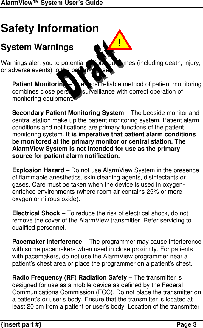 AlarmView™ System User’s Guide    {insert part #} Page 3  Safety Information  System Warnings  Warnings alert you to potential serious outcomes (including death, injury, or adverse events) to the patient or user.  v Patient Monitoring – The most reliable method of patient monitoring combines close personal surveillance with correct operation of monitoring equipment.  v Secondary Patient Monitoring System – The bedside monitor and central station make up the patient monitoring system. Patient alarm conditions and notifications are primary functions of the patient monitoring system. It is imperative that patient alarm conditions be monitored at the primary monitor or central station. The AlarmView System is not intended for use as the primary source for patient alarm notification.  v Explosion Hazard – Do not use AlarmView System in the presence of flammable anesthetics, skin cleaning agents, disinfectants or gases. Care must be taken when the device is used in oxygen-enriched environments (where room air contains 25% or more oxygen or nitrous oxide).  v Electrical Shock – To reduce the risk of electrical shock, do not remove the cover of the AlarmView transmitter. Refer servicing to qualified personnel.  v Pacemaker Interference – The programmer may cause interference with some pacemakers when used in close proximity. For patients with pacemakers, do not use the AlarmView programmer near a patient’s chest area or place the programmer on a patient’s chest.  v Radio Frequency (RF) Radiation Safety – The transmitter is designed for use as a mobile device as defined by the Federal Communications Commission (FCC). Do not place the transmitter on a patient’s or user’s body. Ensure that the transmitter is located at least 20 cm from a patient or user’s body. Location of the transmitter !  