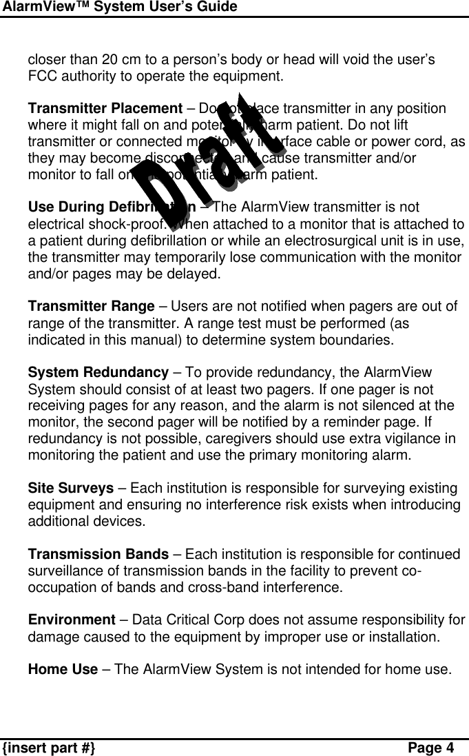 AlarmView™ System User’s Guide    {insert part #} Page 4  closer than 20 cm to a person’s body or head will void the user’s FCC authority to operate the equipment.  v Transmitter Placement – Do not place transmitter in any position where it might fall on and potentially harm patient. Do not lift transmitter or connected monitor by interface cable or power cord, as they may become disconnected and cause transmitter and/or monitor to fall on and potentially harm patient.   v Use During Defibrillation – The AlarmView transmitter is not electrical shock-proof. When attached to a monitor that is attached to a patient during defibrillation or while an electrosurgical unit is in use, the transmitter may temporarily lose communication with the monitor and/or pages may be delayed.  v Transmitter Range – Users are not notified when pagers are out of range of the transmitter. A range test must be performed (as indicated in this manual) to determine system boundaries.  v System Redundancy – To provide redundancy, the AlarmView System should consist of at least two pagers. If one pager is not receiving pages for any reason, and the alarm is not silenced at the monitor, the second pager will be notified by a reminder page. If redundancy is not possible, caregivers should use extra vigilance in monitoring the patient and use the primary monitoring alarm.  v Site Surveys – Each institution is responsible for surveying existing equipment and ensuring no interference risk exists when introducing additional devices.   v Transmission Bands – Each institution is responsible for continued surveillance of transmission bands in the facility to prevent co-occupation of bands and cross-band interference.  v Environment – Data Critical Corp does not assume responsibility for damage caused to the equipment by improper use or installation.  v Home Use – The AlarmView System is not intended for home use.  