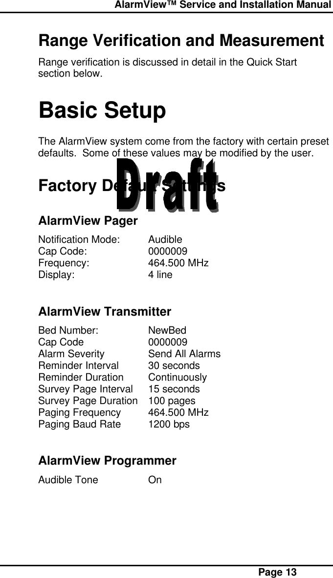  AlarmView™ Service and Installation Manual Page 13Range Verification and MeasurementRange verification is discussed in detail in the Quick Startsection below.Basic SetupThe AlarmView system come from the factory with certain presetdefaults.  Some of these values may be modified by the user.Factory Default SettingsAlarmView PagerNotification Mode: AudibleCap Code: 0000009Frequency: 464.500 MHzDisplay: 4 lineAlarmView TransmitterBed Number: NewBedCap Code 0000009Alarm Severity Send All AlarmsReminder Interval 30 secondsReminder Duration ContinuouslySurvey Page Interval 15 secondsSurvey Page Duration 100 pagesPaging Frequency 464.500 MHzPaging Baud Rate 1200 bpsAlarmView ProgrammerAudible Tone On