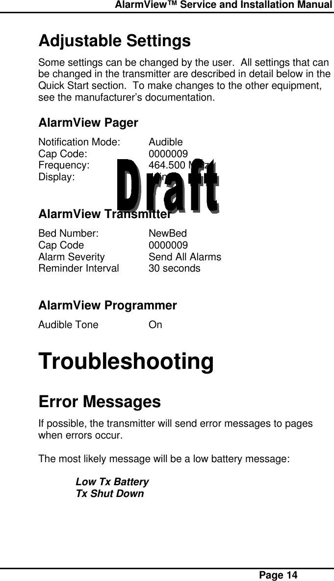  AlarmView™ Service and Installation Manual Page 14Adjustable SettingsSome settings can be changed by the user.  All settings that canbe changed in the transmitter are described in detail below in theQuick Start section.  To make changes to the other equipment,see the manufacturer’s documentation.AlarmView PagerNotification Mode: AudibleCap Code: 0000009Frequency: 464.500 MHzDisplay: 4 lineAlarmView TransmitterBed Number: NewBedCap Code 0000009Alarm Severity Send All AlarmsReminder Interval 30 secondsAlarmView ProgrammerAudible Tone OnTroubleshootingError MessagesIf possible, the transmitter will send error messages to pageswhen errors occur.The most likely message will be a low battery message:Low Tx BatteryTx Shut Down