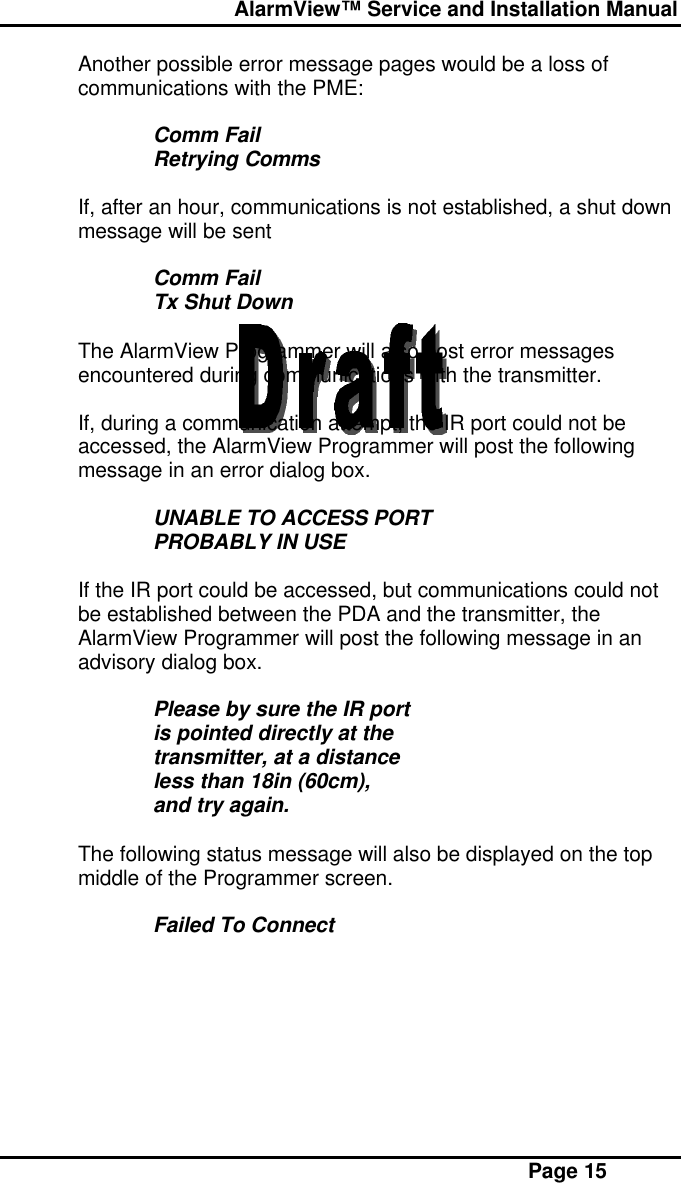  AlarmView™ Service and Installation Manual Page 15Another possible error message pages would be a loss ofcommunications with the PME:Comm FailRetrying CommsIf, after an hour, communications is not established, a shut downmessage will be sentComm FailTx Shut DownThe AlarmView Programmer will also post error messagesencountered during communications with the transmitter.If, during a communication attempt, the IR port could not beaccessed, the AlarmView Programmer will post the followingmessage in an error dialog box.UNABLE TO ACCESS PORTPROBABLY IN USEIf the IR port could be accessed, but communications could notbe established between the PDA and the transmitter, theAlarmView Programmer will post the following message in anadvisory dialog box.Please by sure the IR portis pointed directly at thetransmitter, at a distanceless than 18in (60cm),and try again.The following status message will also be displayed on the topmiddle of the Programmer screen.Failed To Connect