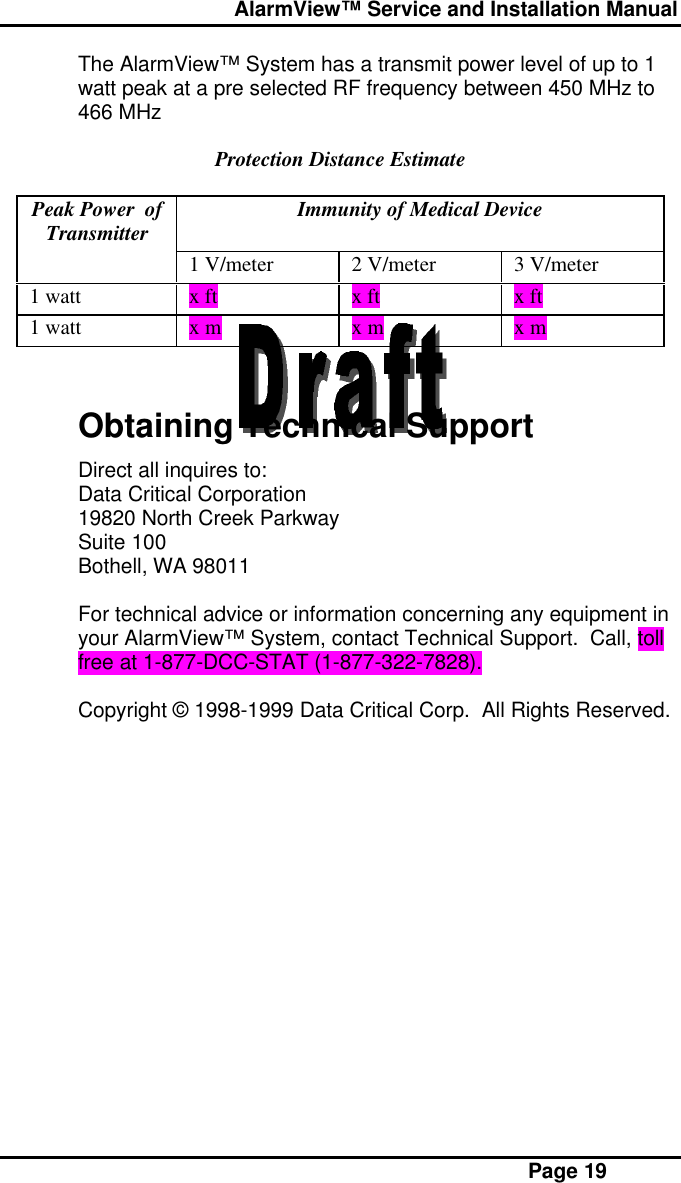  AlarmView™ Service and Installation Manual Page 19The AlarmView™ System has a transmit power level of up to 1watt peak at a pre selected RF frequency between 450 MHz to466 MHzProtection Distance EstimatePeak Power  ofTransmitter Immunity of Medical Device1 V/meter 2 V/meter 3 V/meter1 watt x ft x ft x ft1 watt x m x m x mObtaining Technical SupportDirect all inquires to:Data Critical Corporation19820 North Creek ParkwaySuite 100Bothell, WA 98011For technical advice or information concerning any equipment inyour AlarmView™ System, contact Technical Support.  Call, tollfree at 1-877-DCC-STAT (1-877-322-7828).Copyright © 1998-1999 Data Critical Corp.  All Rights Reserved.