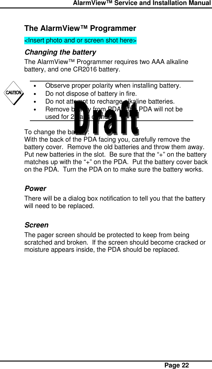  AlarmView™ Service and Installation Manual Page 22The AlarmView™ Programmer&lt;Insert photo and or screen shot here&gt;Changing the batteryThe AlarmView™ Programmer requires two AAA alkalinebattery, and one CR2016 battery.• Observe proper polarity when installing battery.• Do not dispose of battery in fire.• Do not attempt to recharge alkaline batteries.• Remove battery from PDA if the PDA will not beused for 2 days or more.To change the battery:With the back of the PDA facing you, carefully remove thebattery cover.  Remove the old batteries and throw them away.Put new batteries in the slot.  Be sure that the “+” on the batterymatches up with the “+” on the PDA.  Put the battery cover backon the PDA.  Turn the PDA on to make sure the battery works.PowerThere will be a dialog box notification to tell you that the batterywill need to be replaced.ScreenThe pager screen should be protected to keep from beingscratched and broken.  If the screen should become cracked ormoisture appears inside, the PDA should be replaced.