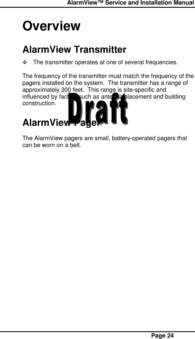  AlarmView™ Service and Installation Manual Page 24OverviewAlarmView Transmitterv The transmitter operates at one of several frequencies.The frequency of the transmitter must match the frequency of thepagers installed on the system.  The transmitter has a range ofapproximately 300 feet.  This range is site-specific andinfluenced by factors such as antenna placement and buildingconstruction.AlarmView PagerThe AlarmView pagers are small, battery-operated pagers thatcan be worn on a belt.