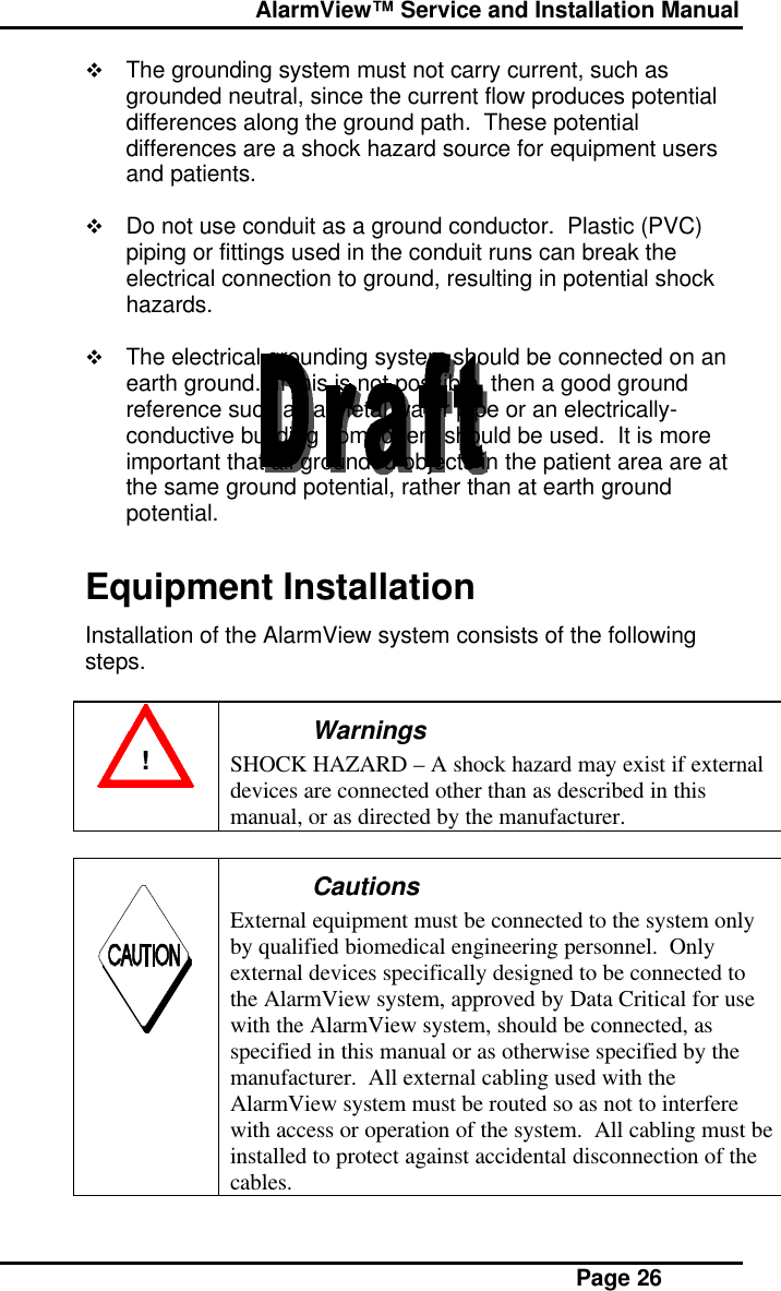  AlarmView™ Service and Installation Manual Page 26v The grounding system must not carry current, such asgrounded neutral, since the current flow produces potentialdifferences along the ground path.  These potentialdifferences are a shock hazard source for equipment usersand patients.v Do not use conduit as a ground conductor.  Plastic (PVC)piping or fittings used in the conduit runs can break theelectrical connection to ground, resulting in potential shockhazards.v The electrical grounding system should be connected on anearth ground.  If this is not possible, then a good groundreference such as a metal water pipe or an electrically-conductive building component should be used.  It is moreimportant that all grounded objects in the patient area are atthe same ground potential, rather than at earth groundpotential.Equipment InstallationInstallation of the AlarmView system consists of the followingsteps.!WarningsSHOCK HAZARD – A shock hazard may exist if externaldevices are connected other than as described in thismanual, or as directed by the manufacturer.CautionsExternal equipment must be connected to the system onlyby qualified biomedical engineering personnel.  Onlyexternal devices specifically designed to be connected tothe AlarmView system, approved by Data Critical for usewith the AlarmView system, should be connected, asspecified in this manual or as otherwise specified by themanufacturer.  All external cabling used with theAlarmView system must be routed so as not to interferewith access or operation of the system.  All cabling must beinstalled to protect against accidental disconnection of thecables.