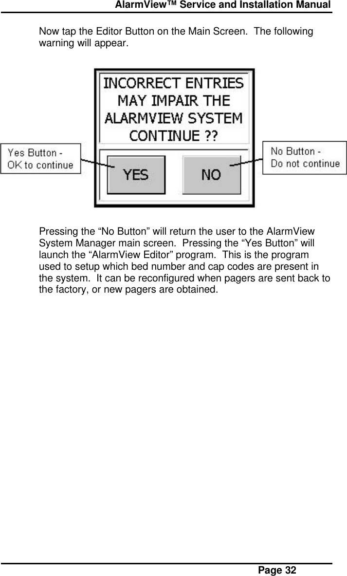  AlarmView™ Service and Installation Manual Page 32Now tap the Editor Button on the Main Screen.  The followingwarning will appear.Pressing the “No Button” will return the user to the AlarmViewSystem Manager main screen.  Pressing the “Yes Button” willlaunch the “AlarmView Editor” program.  This is the programused to setup which bed number and cap codes are present inthe system.  It can be reconfigured when pagers are sent back tothe factory, or new pagers are obtained.