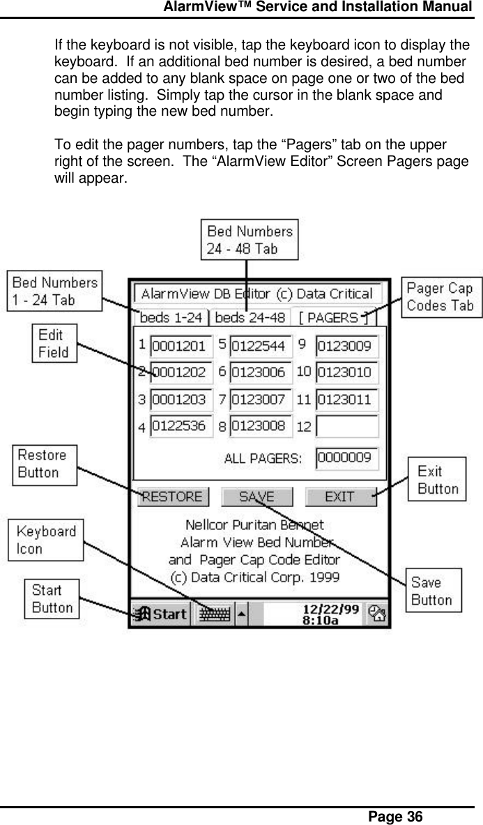  AlarmView™ Service and Installation Manual Page 36If the keyboard is not visible, tap the keyboard icon to display thekeyboard.  If an additional bed number is desired, a bed numbercan be added to any blank space on page one or two of the bednumber listing.  Simply tap the cursor in the blank space andbegin typing the new bed number.To edit the pager numbers, tap the “Pagers” tab on the upperright of the screen.  The “AlarmView Editor” Screen Pagers pagewill appear.