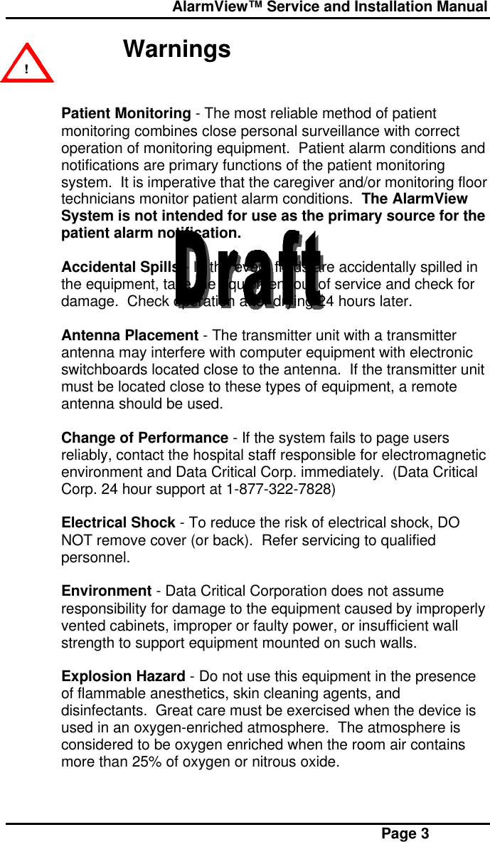  AlarmView™ Service and Installation Manual Page 3 WarningsPatient Monitoring - The most reliable method of patientmonitoring combines close personal surveillance with correctoperation of monitoring equipment.  Patient alarm conditions andnotifications are primary functions of the patient monitoringsystem.  It is imperative that the caregiver and/or monitoring floortechnicians monitor patient alarm conditions.  The AlarmViewSystem is not intended for use as the primary source for thepatient alarm notification.Accidental Spills - In the event fluids are accidentally spilled inthe equipment, take the equipment out of service and check fordamage.  Check operation after drying 24 hours later.Antenna Placement - The transmitter unit with a transmitterantenna may interfere with computer equipment with electronicswitchboards located close to the antenna.  If the transmitter unitmust be located close to these types of equipment, a remoteantenna should be used.Change of Performance - If the system fails to page usersreliably, contact the hospital staff responsible for electromagneticenvironment and Data Critical Corp. immediately.  (Data CriticalCorp. 24 hour support at 1-877-322-7828)Electrical Shock - To reduce the risk of electrical shock, DONOT remove cover (or back).  Refer servicing to qualifiedpersonnel.Environment - Data Critical Corporation does not assumeresponsibility for damage to the equipment caused by improperlyvented cabinets, improper or faulty power, or insufficient wallstrength to support equipment mounted on such walls.Explosion Hazard - Do not use this equipment in the presenceof flammable anesthetics, skin cleaning agents, anddisinfectants.  Great care must be exercised when the device isused in an oxygen-enriched atmosphere.  The atmosphere isconsidered to be oxygen enriched when the room air containsmore than 25% of oxygen or nitrous oxide. !