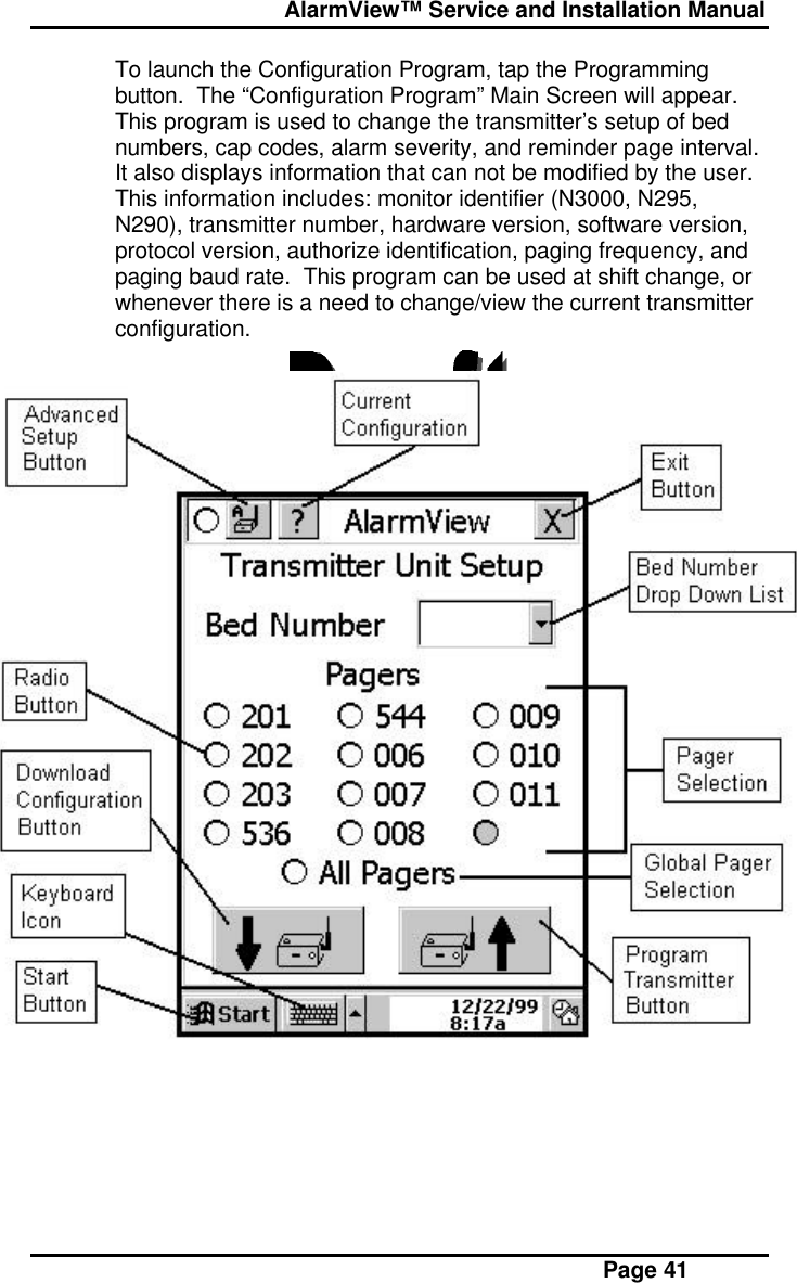  AlarmView™ Service and Installation Manual Page 41To launch the Configuration Program, tap the Programmingbutton.  The “Configuration Program” Main Screen will appear.This program is used to change the transmitter’s setup of bednumbers, cap codes, alarm severity, and reminder page interval.It also displays information that can not be modified by the user.This information includes: monitor identifier (N3000, N295,N290), transmitter number, hardware version, software version,protocol version, authorize identification, paging frequency, andpaging baud rate.  This program can be used at shift change, orwhenever there is a need to change/view the current transmitterconfiguration.