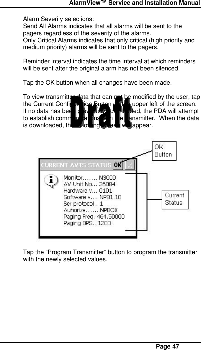  AlarmView™ Service and Installation Manual Page 47Alarm Severity selections:Send All Alarms indicates that all alarms will be sent to thepagers regardless of the severity of the alarms.Only Critical Alarms indicates that only critical (high priority andmedium priority) alarms will be sent to the pagers.Reminder interval indicates the time interval at which reminderswill be sent after the original alarm has not been silenced.Tap the OK button when all changes have been made.To view transmitter data that can not be modified by the user, tapthe Current Configuration Button on the upper left of the screen.If no data has been previously downloaded, the PDA will attemptto establish communications with the transmitter.  When the datais downloaded, the following screen will appear.Tap the “Program Transmitter” button to program the transmitterwith the newly selected values.