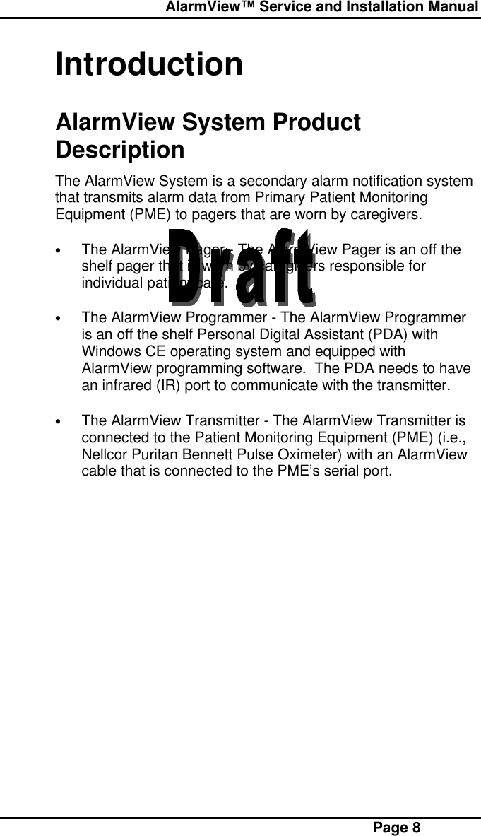  AlarmView™ Service and Installation Manual Page 8IntroductionAlarmView System ProductDescriptionThe AlarmView System is a secondary alarm notification systemthat transmits alarm data from Primary Patient MonitoringEquipment (PME) to pagers that are worn by caregivers.• The AlarmView Pager - The AlarmView Pager is an off theshelf pager that is worn by caregivers responsible forindividual patient care.• The AlarmView Programmer - The AlarmView Programmeris an off the shelf Personal Digital Assistant (PDA) withWindows CE operating system and equipped withAlarmView programming software.  The PDA needs to havean infrared (IR) port to communicate with the transmitter.• The AlarmView Transmitter - The AlarmView Transmitter isconnected to the Patient Monitoring Equipment (PME) (i.e.,Nellcor Puritan Bennett Pulse Oximeter) with an AlarmViewcable that is connected to the PME’s serial port.