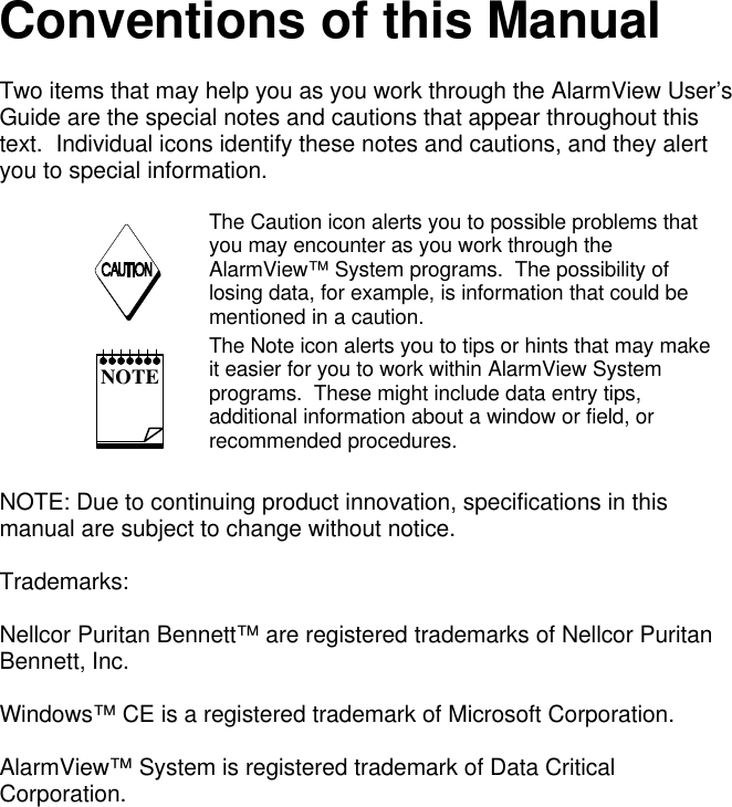 Conventions of this ManualTwo items that may help you as you work through the AlarmView User’sGuide are the special notes and cautions that appear throughout thistext.  Individual icons identify these notes and cautions, and they alertyou to special information.  The Caution icon alerts you to possible problems thatyou may encounter as you work through theAlarmView™ System programs.  The possibility oflosing data, for example, is information that could bementioned in a caution. NOTE The Note icon alerts you to tips or hints that may makeit easier for you to work within AlarmView Systemprograms.  These might include data entry tips,additional information about a window or field, orrecommended procedures.NOTE: Due to continuing product innovation, specifications in thismanual are subject to change without notice.Trademarks:Nellcor Puritan Bennett™ are registered trademarks of Nellcor PuritanBennett, Inc.Windows™ CE is a registered trademark of Microsoft Corporation.AlarmView™ System is registered trademark of Data CriticalCorporation.