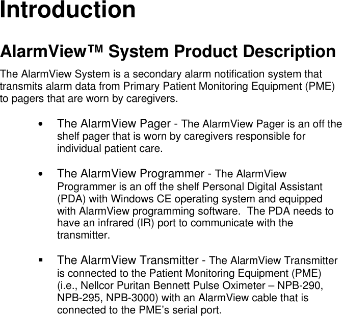 IntroductionAlarmView™ System Product DescriptionThe AlarmView System is a secondary alarm notification system thattransmits alarm data from Primary Patient Monitoring Equipment (PME)to pagers that are worn by caregivers.• The AlarmView Pager - The AlarmView Pager is an off theshelf pager that is worn by caregivers responsible forindividual patient care.• The AlarmView Programmer - The AlarmViewProgrammer is an off the shelf Personal Digital Assistant(PDA) with Windows CE operating system and equippedwith AlarmView programming software.  The PDA needs tohave an infrared (IR) port to communicate with thetransmitter.§ The AlarmView Transmitter - The AlarmView Transmitteris connected to the Patient Monitoring Equipment (PME)(i.e., Nellcor Puritan Bennett Pulse Oximeter – NPB-290,NPB-295, NPB-3000) with an AlarmView cable that isconnected to the PME’s serial port.