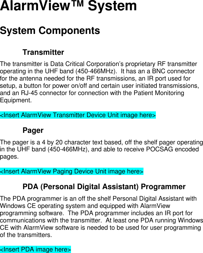 AlarmView™ SystemSystem ComponentsTransmitterThe transmitter is Data Critical Corporation’s proprietary RF transmitteroperating in the UHF band (450-466MHz).  It has an a BNC connectorfor the antenna needed for the RF transmissions, an IR port used forsetup, a button for power on/off and certain user initiated transmissions,and an RJ-45 connector for connection with the Patient MonitoringEquipment.&lt;Insert AlarmView Transmitter Device Unit image here&gt;PagerThe pager is a 4 by 20 character text based, off the shelf pager operatingin the UHF band (450-466MHz), and able to receive POCSAG encodedpages.&lt;Insert AlarmView Paging Device Unit image here&gt;PDA (Personal Digital Assistant) ProgrammerThe PDA programmer is an off the shelf Personal Digital Assistant withWindows CE operating system and equipped with AlarmViewprogramming software.  The PDA programmer includes an IR port forcommunications with the transmitter.  At least one PDA running WindowsCE with AlarmView software is needed to be used for user programmingof the transmitters.&lt;Insert PDA image here&gt;