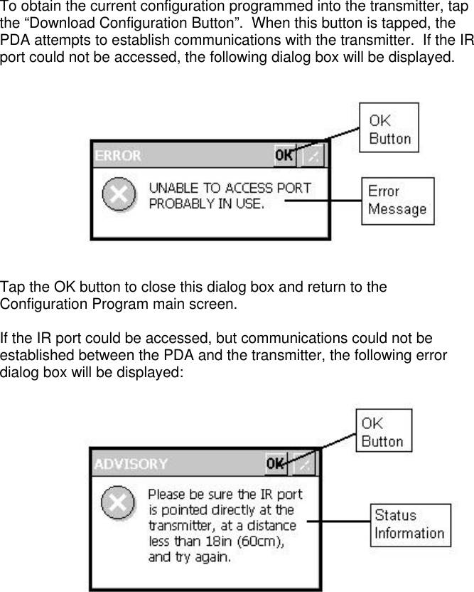 To obtain the current configuration programmed into the transmitter, tapthe “Download Configuration Button”.  When this button is tapped, thePDA attempts to establish communications with the transmitter.  If the IRport could not be accessed, the following dialog box will be displayed.Tap the OK button to close this dialog box and return to theConfiguration Program main screen.If the IR port could be accessed, but communications could not beestablished between the PDA and the transmitter, the following errordialog box will be displayed: