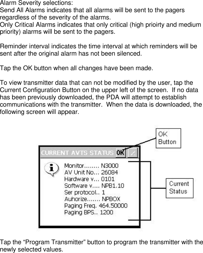 Alarm Severity selections:Send All Alarms indicates that all alarms will be sent to the pagersregardless of the severity of the alarms.Only Critical Alarms indicates that only critical (high prioirty and mediumpriority) alarms will be sent to the pagers.Reminder interval indicates the time interval at which reminders will besent after the original alarm has not been silenced.Tap the OK button when all changes have been made.To view transmitter data that can not be modified by the user, tap theCurrent Configuration Button on the upper left of the screen.  If no datahas been previously downloaded, the PDA will attempt to establishcommunications with the transmitter.  When the data is downloaded, thefollowing screen will appear.Tap the “Program Transmitter” button to program the transmitter with thenewly selected values.