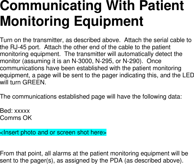 Communicating With PatientMonitoring EquipmentTurn on the transmitter, as described above.  Attach the serial cable tothe RJ-45 port.  Attach the other end of the cable to the patientmonitoring equipment.  The transmitter will automatically detect themonitor (assuming it is an N-3000, N-295, or N-290).  Oncecommunications have been established with the patient monitoringequipment, a page will be sent to the pager indicating this, and the LEDwill turn GREEN.The communications established page will have the following data:Bed: xxxxxComms OK&lt;Insert photo and or screen shot here&gt;From that point, all alarms at the patient monitoring equipment will besent to the pager(s), as assigned by the PDA (as described above).