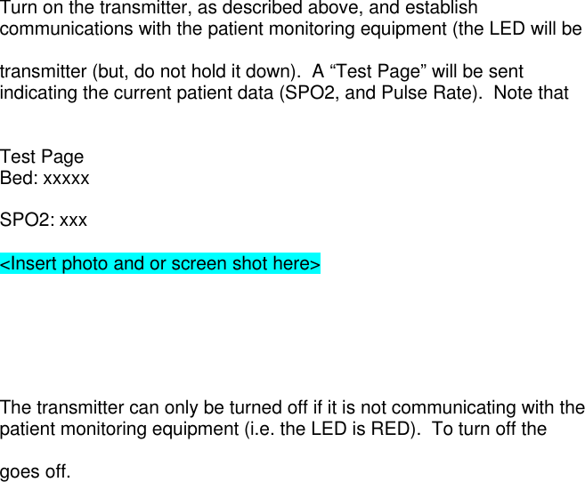 Turn on the transmitter, as described above, and establishcommunications with the patient monitoring equipment (the LED will betransmitter (but, do not hold it down).  A “Test Page” will be sentindicating the current patient data (SPO2, and Pulse Rate).  Note thatTest PageBed: xxxxxSPO2: xxx&lt;Insert photo and or screen shot here&gt;The transmitter can only be turned off if it is not communicating with thepatient monitoring equipment (i.e. the LED is RED).  To turn off thegoes off.