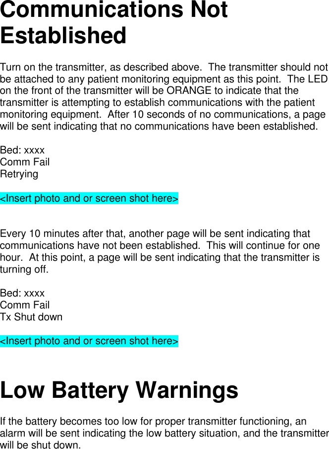Communications NotEstablishedTurn on the transmitter, as described above.  The transmitter should notbe attached to any patient monitoring equipment as this point.  The LEDon the front of the transmitter will be ORANGE to indicate that thetransmitter is attempting to establish communications with the patientmonitoring equipment.  After 10 seconds of no communications, a pagewill be sent indicating that no communications have been established.Bed: xxxxComm FailRetrying&lt;Insert photo and or screen shot here&gt;Every 10 minutes after that, another page will be sent indicating thatcommunications have not been established.  This will continue for onehour.  At this point, a page will be sent indicating that the transmitter isturning off.Bed: xxxxComm FailTx Shut down&lt;Insert photo and or screen shot here&gt;Low Battery WarningsIf the battery becomes too low for proper transmitter functioning, analarm will be sent indicating the low battery situation, and the transmitterwill be shut down.
