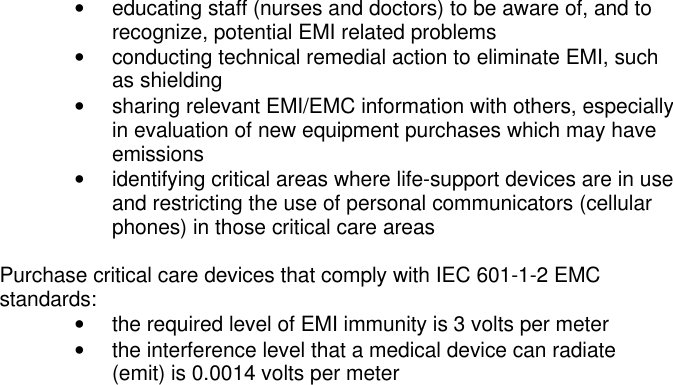 • educating staff (nurses and doctors) to be aware of, and torecognize, potential EMI related problems• conducting technical remedial action to eliminate EMI, suchas shielding• sharing relevant EMI/EMC information with others, especiallyin evaluation of new equipment purchases which may haveemissions• identifying critical areas where life-support devices are in useand restricting the use of personal communicators (cellularphones) in those critical care areasPurchase critical care devices that comply with IEC 601-1-2 EMCstandards:• the required level of EMI immunity is 3 volts per meter• the interference level that a medical device can radiate(emit) is 0.0014 volts per meter