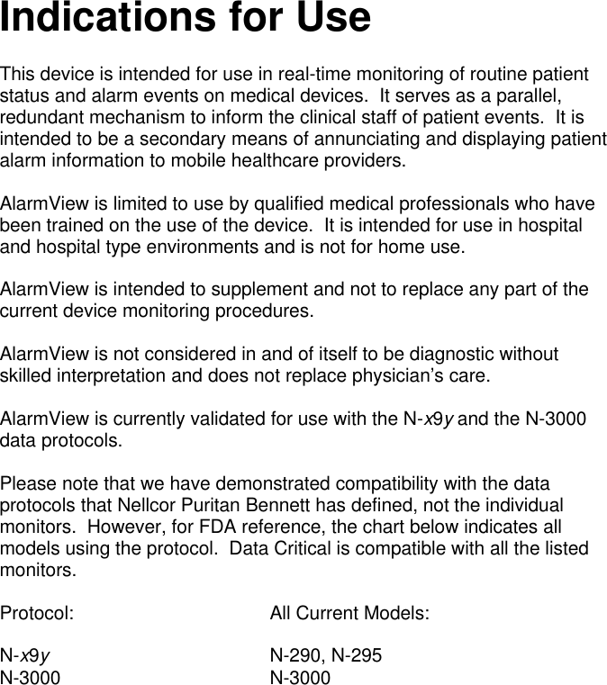 Indications for UseThis device is intended for use in real-time monitoring of routine patientstatus and alarm events on medical devices.  It serves as a parallel,redundant mechanism to inform the clinical staff of patient events.  It isintended to be a secondary means of annunciating and displaying patientalarm information to mobile healthcare providers.AlarmView is limited to use by qualified medical professionals who havebeen trained on the use of the device.  It is intended for use in hospitaland hospital type environments and is not for home use.AlarmView is intended to supplement and not to replace any part of thecurrent device monitoring procedures.AlarmView is not considered in and of itself to be diagnostic withoutskilled interpretation and does not replace physician’s care.AlarmView is currently validated for use with the N-x9y and the N-3000data protocols.Please note that we have demonstrated compatibility with the dataprotocols that Nellcor Puritan Bennett has defined, not the individualmonitors.  However, for FDA reference, the chart below indicates allmodels using the protocol.  Data Critical is compatible with all the listedmonitors.Protocol: All Current Models:N-x9yN-290, N-295N-3000 N-3000