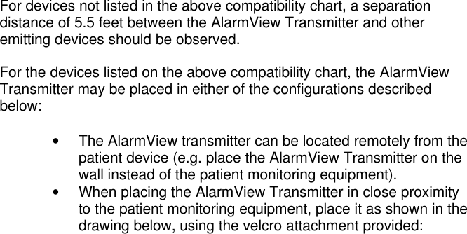 For devices not listed in the above compatibility chart, a separationdistance of 5.5 feet between the AlarmView Transmitter and otheremitting devices should be observed.For the devices listed on the above compatibility chart, the AlarmViewTransmitter may be placed in either of the configurations describedbelow:• The AlarmView transmitter can be located remotely from thepatient device (e.g. place the AlarmView Transmitter on thewall instead of the patient monitoring equipment).• When placing the AlarmView Transmitter in close proximityto the patient monitoring equipment, place it as shown in thedrawing below, using the velcro attachment provided: