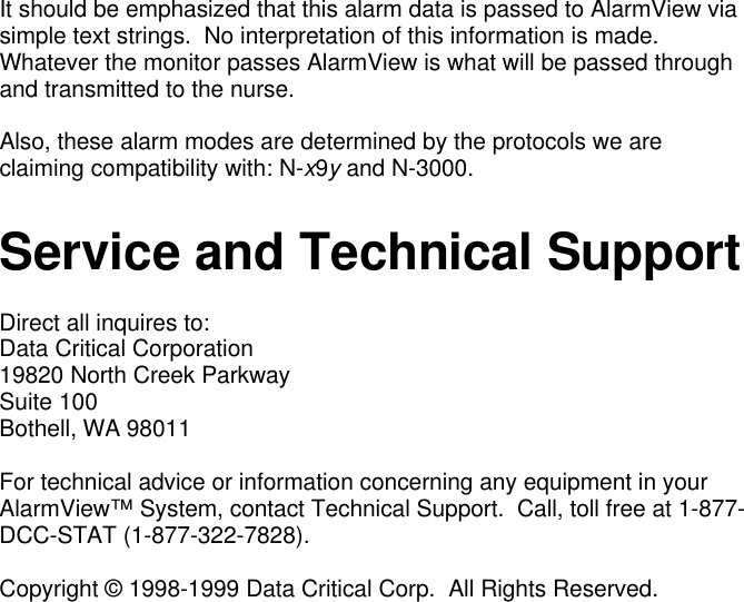 It should be emphasized that this alarm data is passed to AlarmView viasimple text strings.  No interpretation of this information is made.Whatever the monitor passes AlarmView is what will be passed throughand transmitted to the nurse.Also, these alarm modes are determined by the protocols we areclaiming compatibility with: N-x9y and N-3000.Service and Technical SupportDirect all inquires to:Data Critical Corporation19820 North Creek ParkwaySuite 100Bothell, WA 98011For technical advice or information concerning any equipment in yourAlarmView™ System, contact Technical Support.  Call, toll free at 1-877-DCC-STAT (1-877-322-7828).Copyright © 1998-1999 Data Critical Corp.  All Rights Reserved.