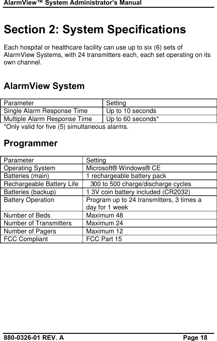 AlarmView™ System Administrator’s Manual880-0326-01 REV. A Page 18Section 2: System SpecificationsEach hospital or healthcare facility can use up to six (6) sets ofAlarmView Systems, with 24 transmitters each, each set operating on itsown channel.AlarmView SystemParameter SettingSingle Alarm Response Time Up to 10 secondsMultiple Alarm Response Time Up to 60 seconds**Only valid for five (5) simultaneous alarms.ProgrammerParameter SettingOperating System Microsoft® Windows® CEBatteries (main) 1 rechargeable battery packRechargeable Battery Life 300 to 500 charge/discharge cyclesBatteries (backup) 1 3V coin battery included (CR2032)Battery Operation Program up to 24 transmitters, 3 times aday for 1 weekNumber of Beds Maximum 48Number of Transmitters Maximum 24Number of Pagers Maximum 12FCC Compliant FCC Part 15