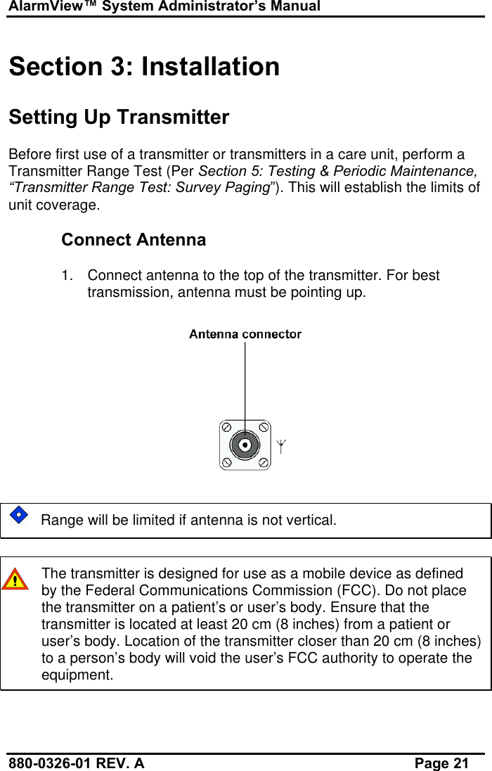 AlarmView™ System Administrator’s Manual880-0326-01 REV. A Page 21Section 3: InstallationSetting Up TransmitterBefore first use of a transmitter or transmitters in a care unit, perform aTransmitter Range Test (Per Section 5: Testing &amp; Periodic Maintenance,“Transmitter Range Test: Survey Paging”). This will establish the limits ofunit coverage.Connect Antenna1. Connect antenna to the top of the transmitter. For besttransmission, antenna must be pointing up.   Range will be limited if antenna is not vertical.The transmitter is designed for use as a mobile device as definedby the Federal Communications Commission (FCC). Do not placethe transmitter on a patient’s or user’s body. Ensure that thetransmitter is located at least 20 cm (8 inches) from a patient oruser’s body. Location of the transmitter closer than 20 cm (8 inches)to a person’s body will void the user’s FCC authority to operate theequipment.