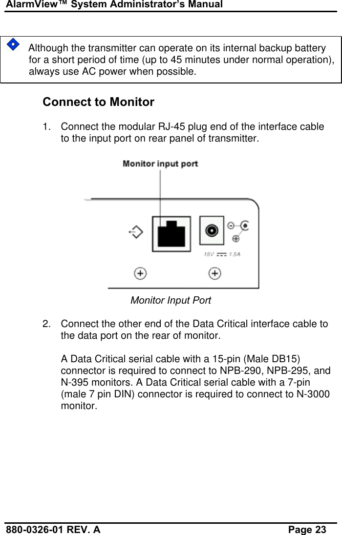 AlarmView™ System Administrator’s Manual880-0326-01 REV. A Page 23   Although the transmitter can operate on its internal backup batteryfor a short period of time (up to 45 minutes under normal operation),always use AC power when possible.Connect to Monitor1. Connect the modular RJ-45 plug end of the interface cableto the input port on rear panel of transmitter.Monitor Input Port2. Connect the other end of the Data Critical interface cable tothe data port on the rear of monitor.A Data Critical serial cable with a 15-pin (Male DB15)connector is required to connect to NPB-290, NPB-295, andN-395 monitors. A Data Critical serial cable with a 7-pin(male 7 pin DIN) connector is required to connect to N-3000monitor.