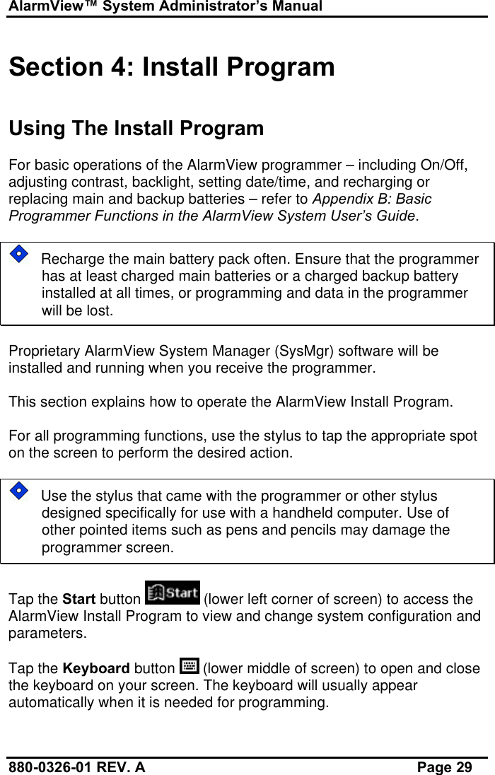 AlarmView™ System Administrator’s Manual880-0326-01 REV. A Page 29Section 4: Install ProgramUsing The Install ProgramFor basic operations of the AlarmView programmer – including On/Off,adjusting contrast, backlight, setting date/time, and recharging orreplacing main and backup batteries – refer to Appendix B: BasicProgrammer Functions in the AlarmView System User’s Guide.   Recharge the main battery pack often. Ensure that the programmerhas at least charged main batteries or a charged backup batteryinstalled at all times, or programming and data in the programmerwill be lost.Proprietary AlarmView System Manager (SysMgr) software will beinstalled and running when you receive the programmer.This section explains how to operate the AlarmView Install Program.For all programming functions, use the stylus to tap the appropriate spoton the screen to perform the desired action.   Use the stylus that came with the programmer or other stylusdesigned specifically for use with a handheld computer. Use ofother pointed items such as pens and pencils may damage theprogrammer screen.Tap the Start button   (lower left corner of screen) to access theAlarmView Install Program to view and change system configuration andparameters.Tap the Keyboard button   (lower middle of screen) to open and closethe keyboard on your screen. The keyboard will usually appearautomatically when it is needed for programming.