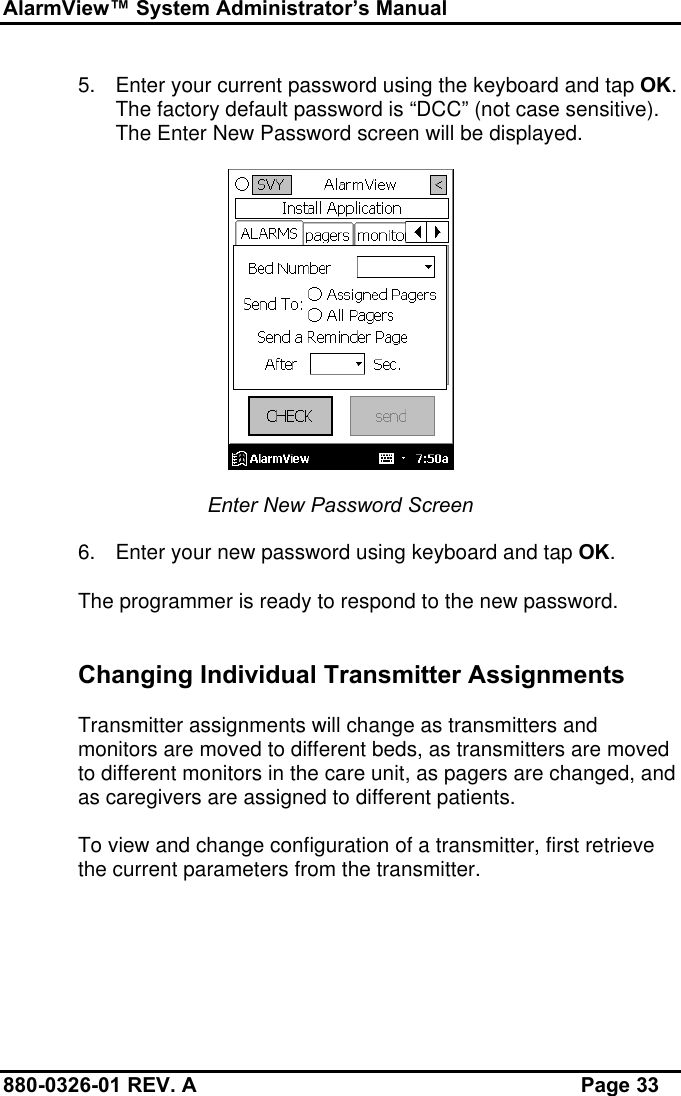 AlarmView™ System Administrator’s Manual880-0326-01 REV. A Page 335. Enter your current password using the keyboard and tap OK.The factory default password is “DCC” (not case sensitive).The Enter New Password screen will be displayed.Enter New Password Screen6. Enter your new password using keyboard and tap OK.The programmer is ready to respond to the new password.Changing Individual Transmitter AssignmentsTransmitter assignments will change as transmitters andmonitors are moved to different beds, as transmitters are movedto different monitors in the care unit, as pagers are changed, andas caregivers are assigned to different patients.To view and change configuration of a transmitter, first retrievethe current parameters from the transmitter.