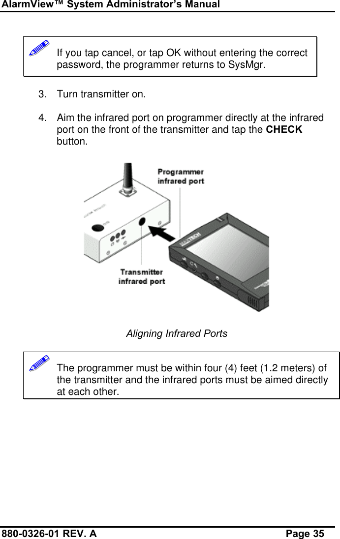 AlarmView™ System Administrator’s Manual880-0326-01 REV. A Page 35!!!!!!   If you tap cancel, or tap OK without entering the correctpassword, the programmer returns to SysMgr.3. Turn transmitter on.4. Aim the infrared port on programmer directly at the infraredport on the front of the transmitter and tap the CHECKbutton.Aligning Infrared Ports!!!!!!   The programmer must be within four (4) feet (1.2 meters) ofthe transmitter and the infrared ports must be aimed directlyat each other.