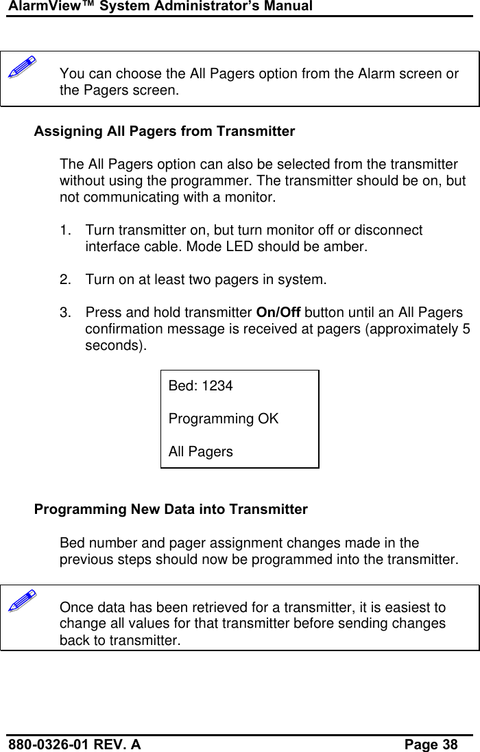 AlarmView™ System Administrator’s Manual880-0326-01 REV. A Page 38!!!!!!   You can choose the All Pagers option from the Alarm screen orthe Pagers screen.Assigning All Pagers from TransmitterThe All Pagers option can also be selected from the transmitterwithout using the programmer. The transmitter should be on, butnot communicating with a monitor.1. Turn transmitter on, but turn monitor off or disconnectinterface cable. Mode LED should be amber.2. Turn on at least two pagers in system.3. Press and hold transmitter On/Off button until an All Pagersconfirmation message is received at pagers (approximately 5seconds).Bed: 1234Programming OKAll PagersProgramming New Data into TransmitterBed number and pager assignment changes made in theprevious steps should now be programmed into the transmitter.!!!!!!   Once data has been retrieved for a transmitter, it is easiest tochange all values for that transmitter before sending changesback to transmitter.